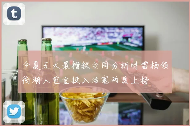 今夏五大最糟糕合同分析特雷杨领衔湖人重金投入活塞两度上榜