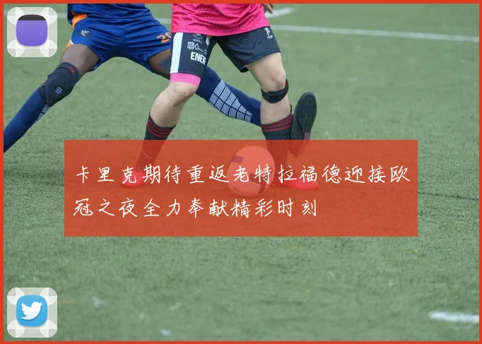 卡里克期待重返老特拉福德迎接欧冠之夜全力奉献精彩时刻