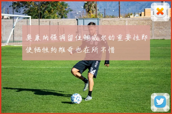 奥康纳强调留住鲍威尔的重要性即使牺牲约维奇也在所不惜