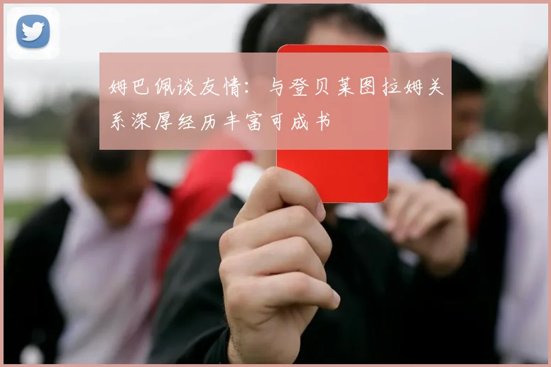 姆巴佩谈友情：与登贝莱图拉姆关系深厚经历丰富可成书