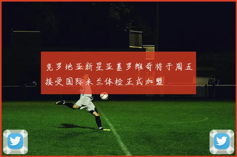 克罗地亚新星亚基罗维奇将于周五接受国际米兰体检正式加盟
