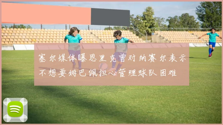 塞尔媒体曝恩里克曾对纳赛尔表示不想要姆巴佩担心管理球队困难
