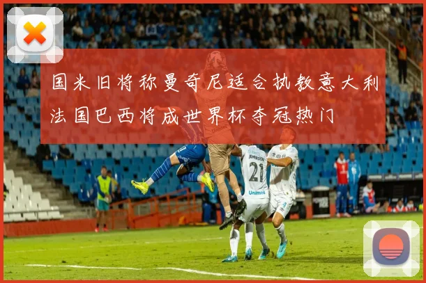 国米旧将称曼奇尼适合执教意大利法国巴西将成世界杯夺冠热门