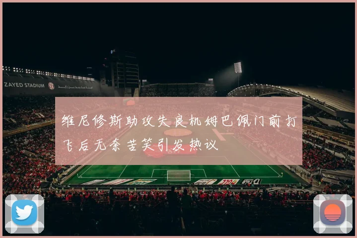 维尼修斯助攻失良机姆巴佩门前打飞后无奈苦笑引发热议
