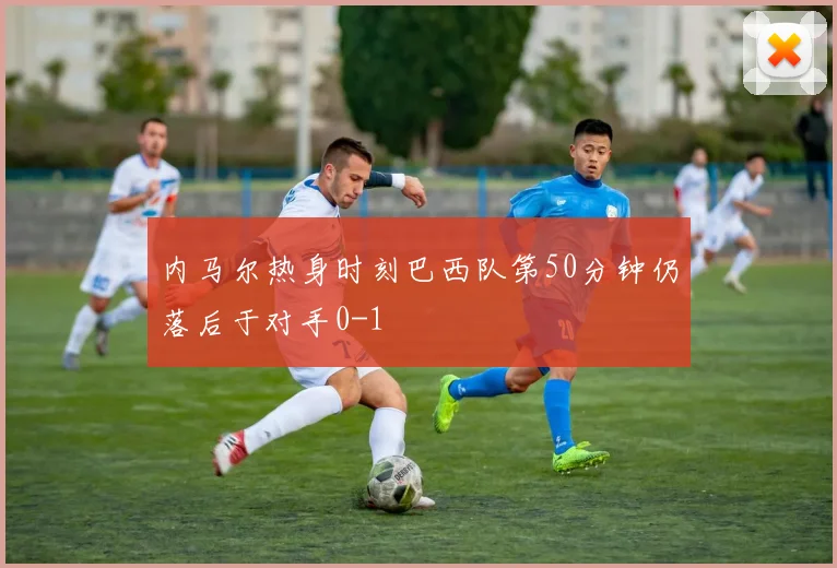 内马尔热身时刻巴西队第50分钟仍落后于对手0-1