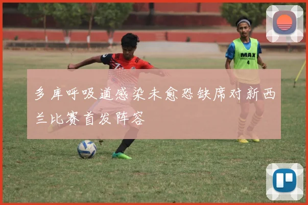 多库呼吸道感染未愈恐缺席对新西兰比赛首发阵容