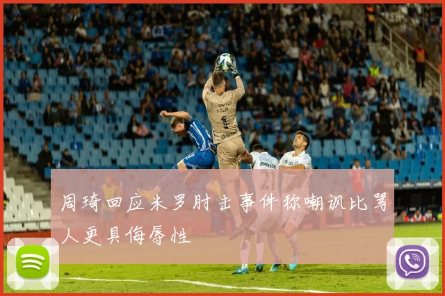 周琦回应米罗肘击事件称嘲讽比骂人更具侮辱性