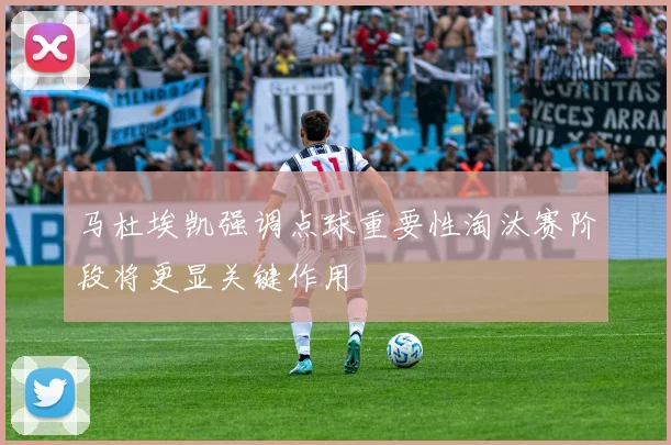 马杜埃凯强调点球重要性淘汰赛阶段将更显关键作用