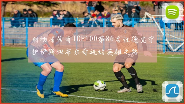 利物浦传奇TOP100第86名杜德克守护伊斯坦布尔奇迹的英雄之路