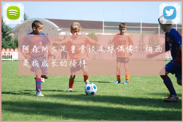 阿森纳女足鲁索谈足球偶像：梅西是我成长的榜样
