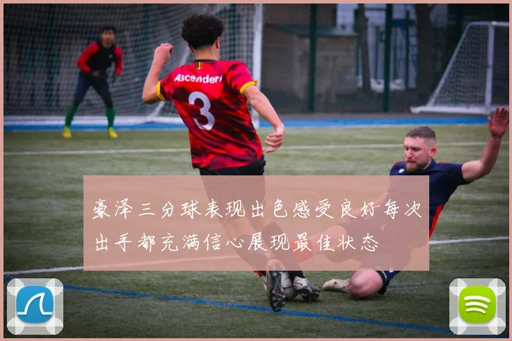 豪泽三分球表现出色感受良好每次出手都充满信心展现最佳状态