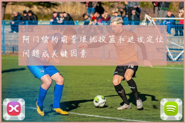 阿门续约前景堪忧投篮和进攻定位问题成关键因素