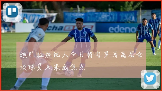 迪巴拉经纪人今日将与罗马高层会谈球员未来成焦点